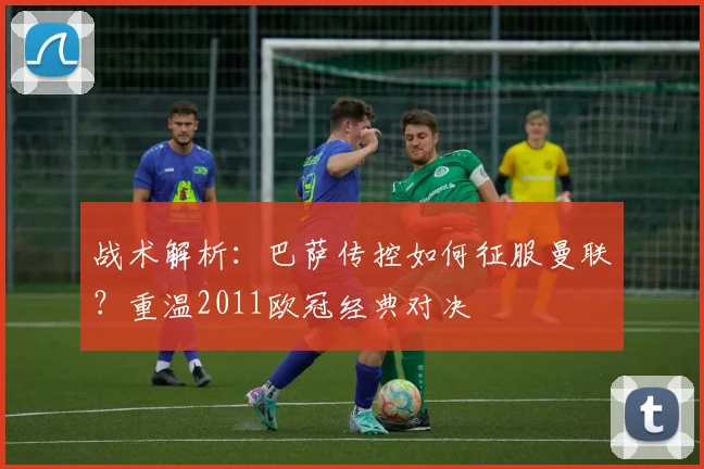 战术解析：巴萨传控如何征服曼联？重温2011欧冠经典对决