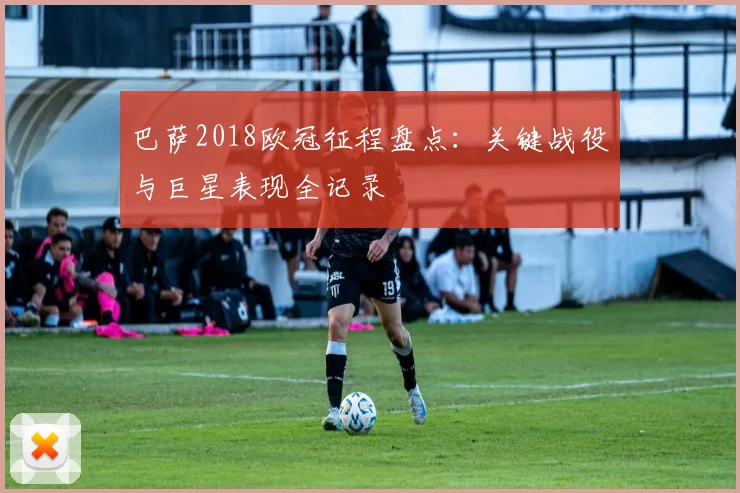 巴萨2018欧冠征程盘点：关键战役与巨星表现全记录