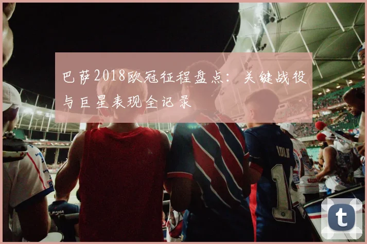 巴萨2018欧冠征程盘点：关键战役与巨星表现全记录