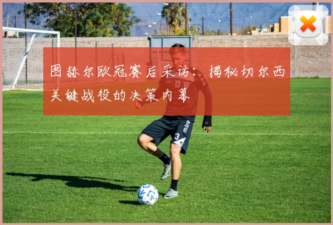图赫尔欧冠赛后采访：揭秘切尔西关键战役的决策内幕