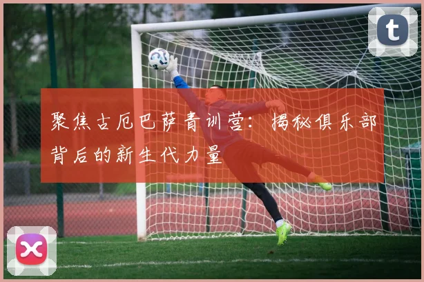 聚焦古厄巴萨青训营：揭秘俱乐部背后的新生代力量