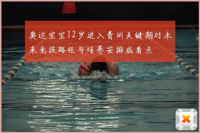 奥运宝宝12岁进入青训关键期对未来竞技路径与培养安排成看点