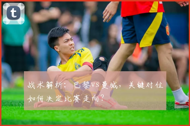 战术解析：巴黎vs曼城，关键对位如何决定比赛走向？