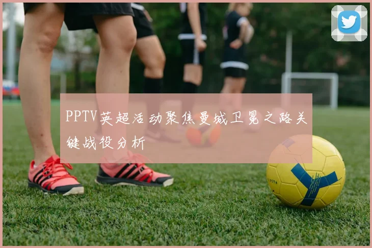 PPTV英超活动聚焦曼城卫冕之路关键战役分析