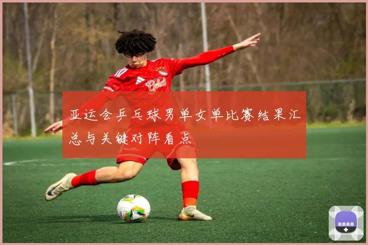 亚运会乒乓球男单女单比赛结果汇总与关键对阵看点