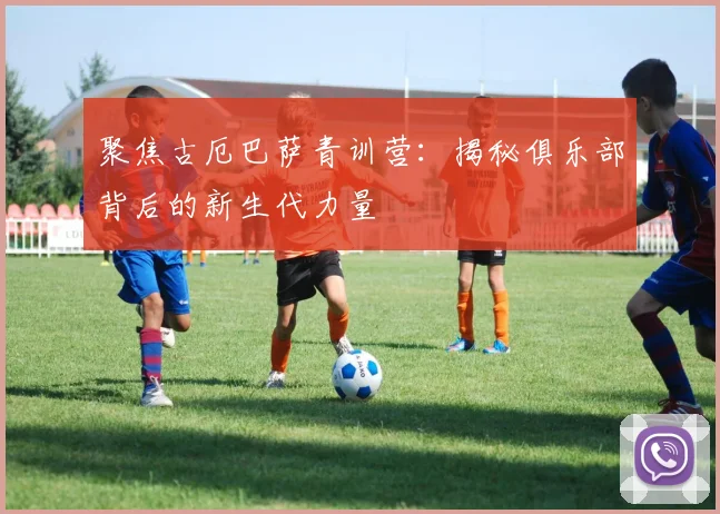 聚焦古厄巴萨青训营：揭秘俱乐部背后的新生代力量