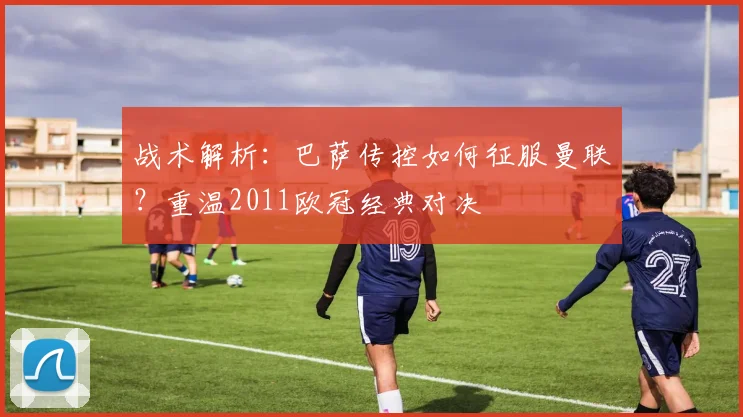 战术解析：巴萨传控如何征服曼联？重温2011欧冠经典对决