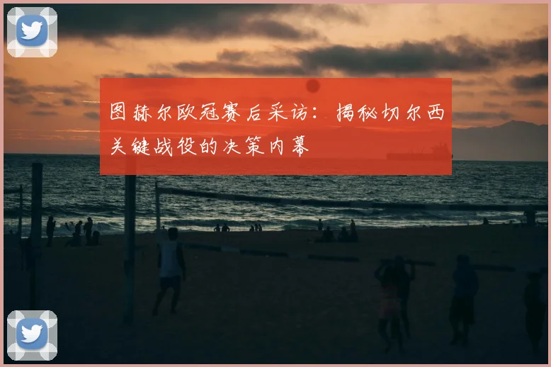 图赫尔欧冠赛后采访：揭秘切尔西关键战役的决策内幕
