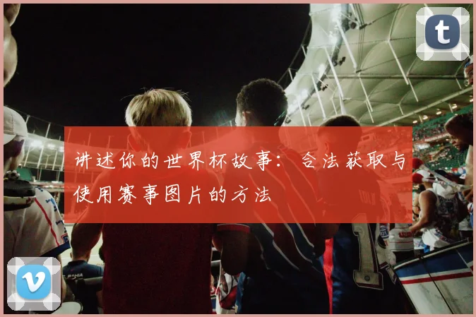 讲述你的世界杯故事：合法获取与使用赛事图片的方法