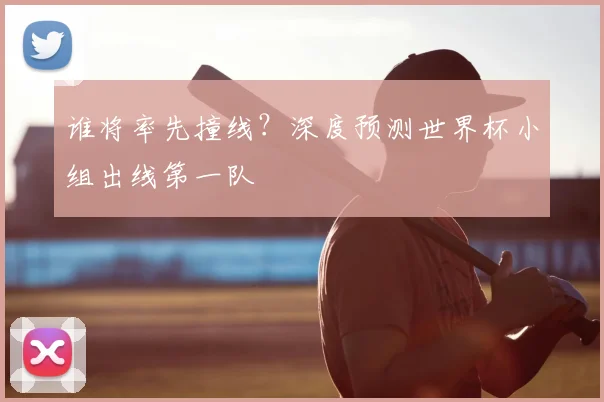 谁将率先撞线？深度预测世界杯小组出线第一队