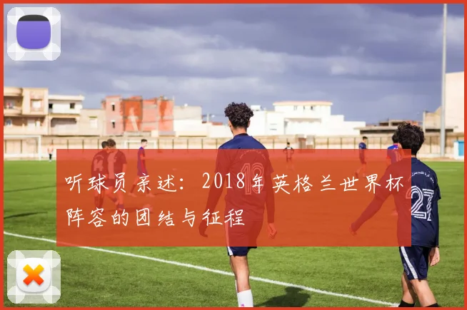 听球员亲述：2018年英格兰世界杯阵容的团结与征程