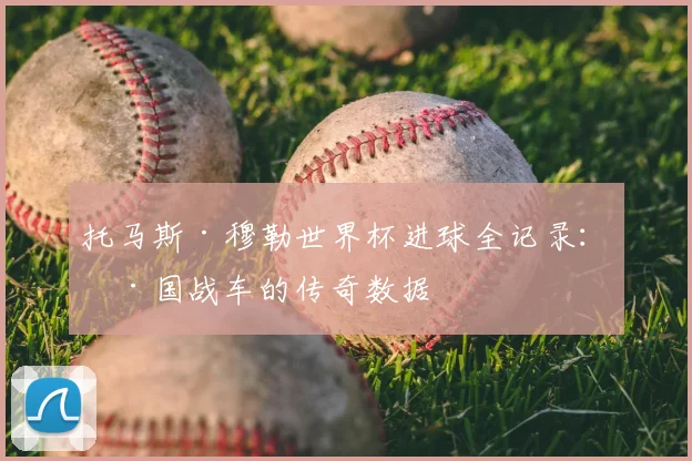 托马斯·穆勒世界杯进球全记录:德国战车的传奇数据