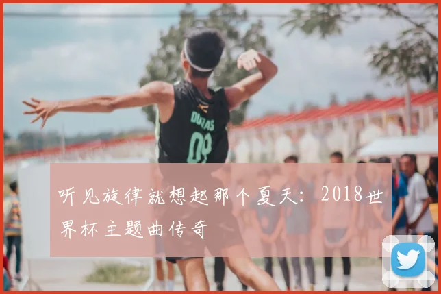 听见旋律就想起那个夏天：2018世界杯主题曲传奇