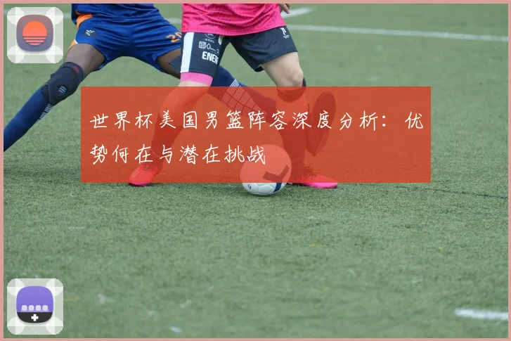 世界杯美国男篮阵容深度分析:优势何在与潜在挑战
