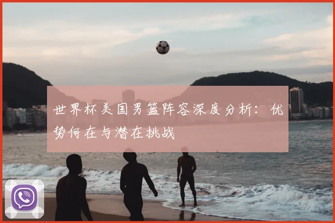 世界杯美国男篮阵容深度分析:优势何在与潜在挑战