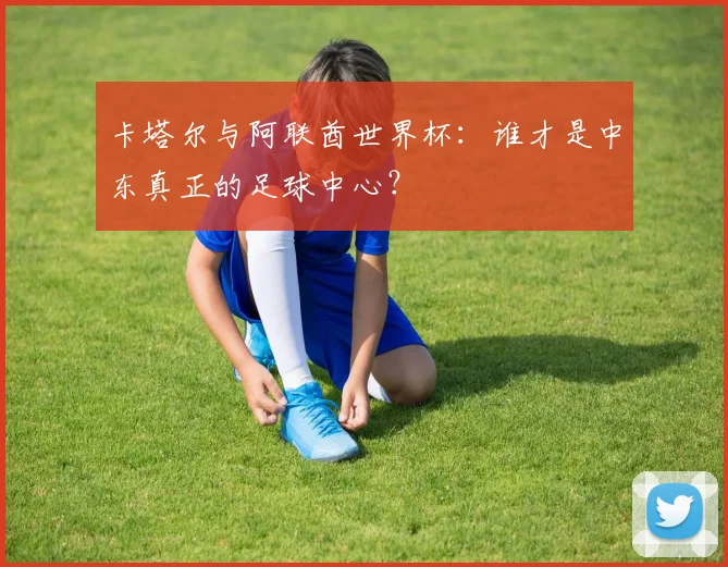卡塔尔与阿联酋世界杯:谁才是中东真正的足球中心?