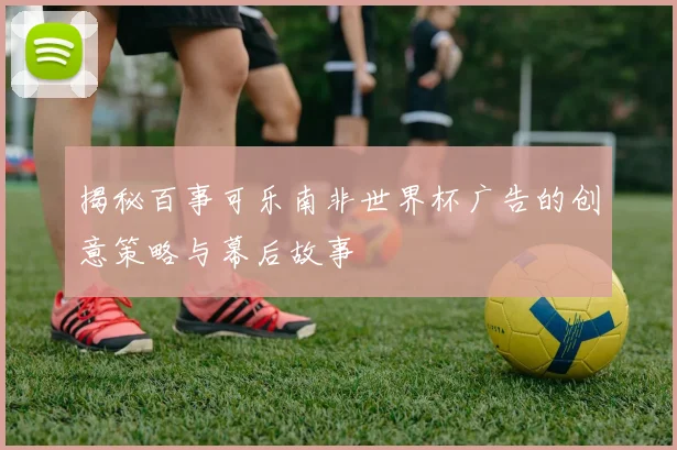 揭秘百事可乐南非世界杯广告的创意策略与幕后故事