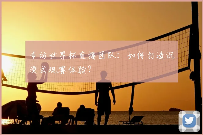 专访世界杯直播团队：如何打造沉浸式观赛体验？